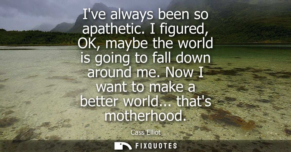 Ive always been so apathetic. I figured, OK, maybe the world is going to fall down around me. Now I want to make a bette