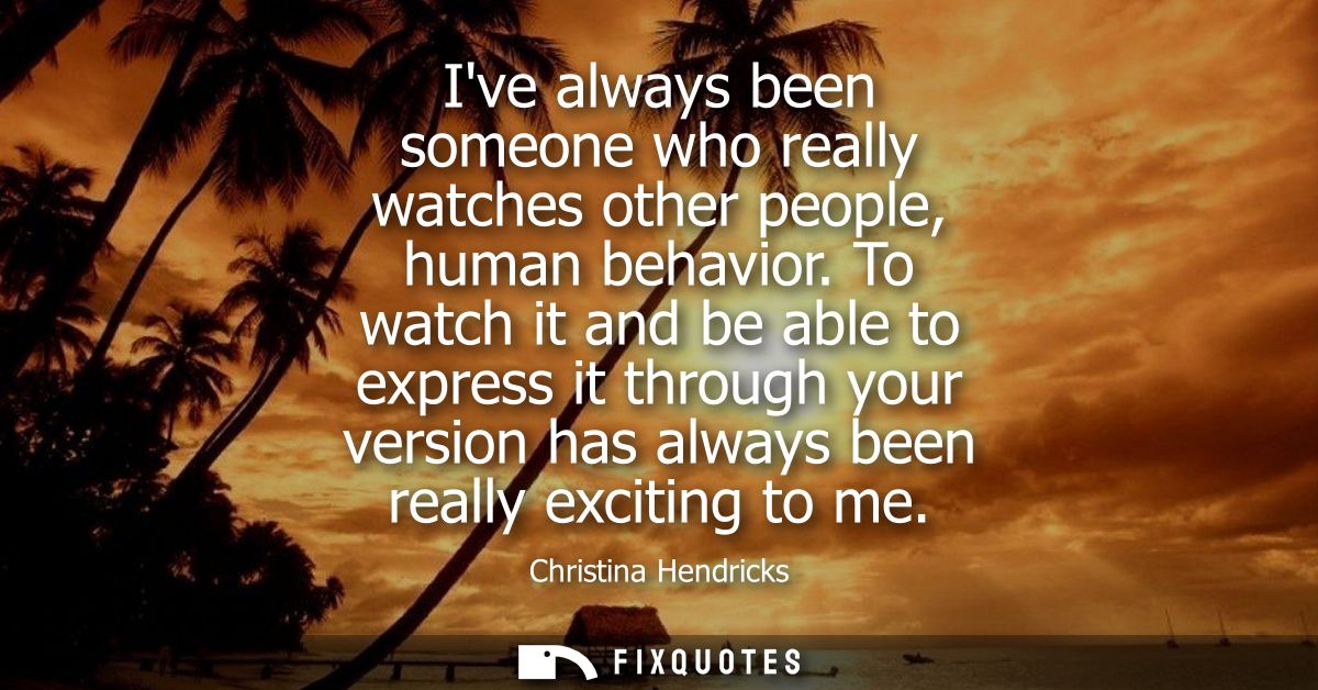Ive always been someone who really watches other people, human behavior. To watch it and be able to express it through y