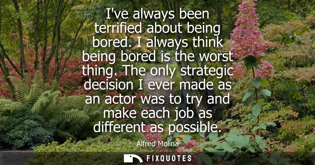 Ive always been terrified about being bored. I always think being bored is the worst thing. The only strategic decision 