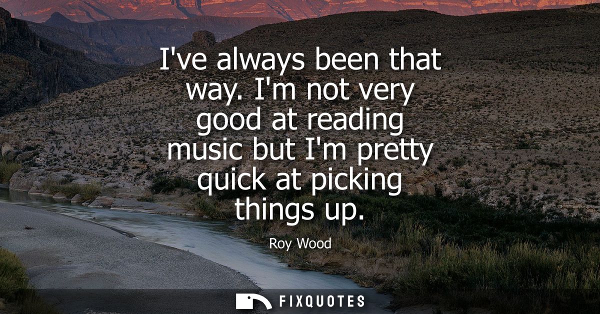 Ive always been that way. Im not very good at reading music but Im pretty quick at picking things up