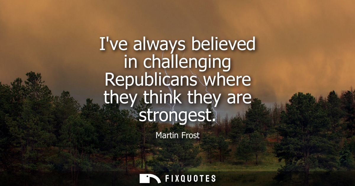 Ive always believed in challenging Republicans where they think they are strongest
