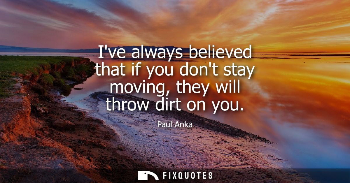 Ive always believed that if you dont stay moving, they will throw dirt on you