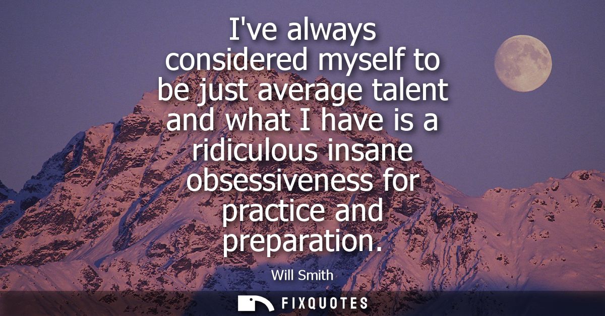 Ive always considered myself to be just average talent and what I have is a ridiculous insane obsessiveness for practice