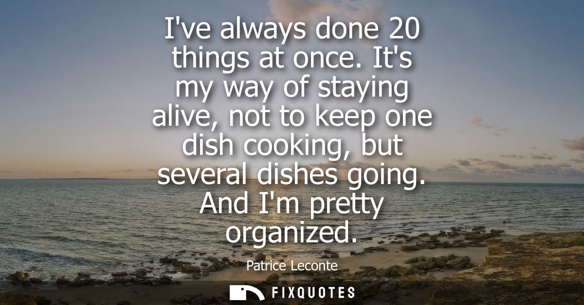 Ive always done 20 things at once. Its my way of staying alive, not to keep one dish cooking, but several dishes going. 