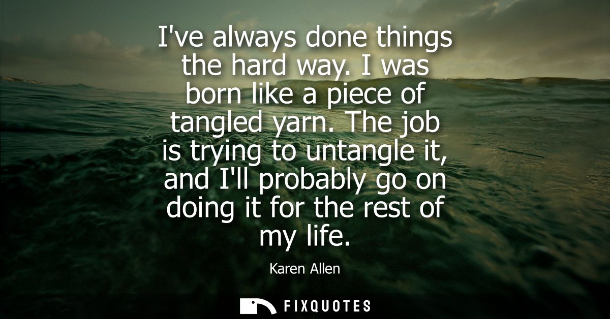 Ive always done things the hard way. I was born like a piece of tangled yarn. The job is trying to untangle it, and Ill 