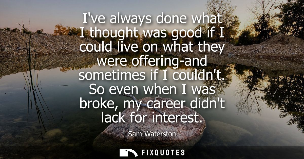 Ive always done what I thought was good if I could live on what they were offering-and sometimes if I couldnt.