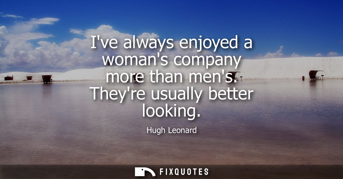 Ive always enjoyed a womans company more than mens. Theyre usually better looking