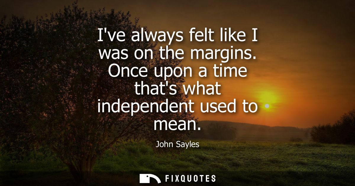 Ive always felt like I was on the margins. Once upon a time thats what independent used to mean