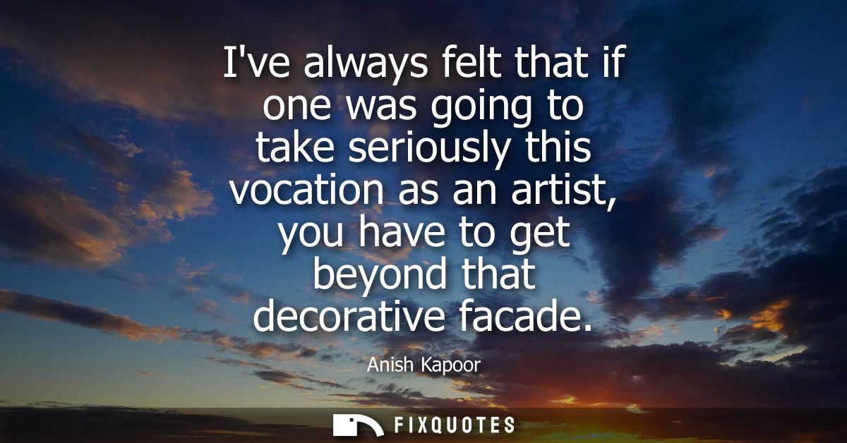 Ive always felt that if one was going to take seriously this vocation as an artist, you have to get beyond that decorati