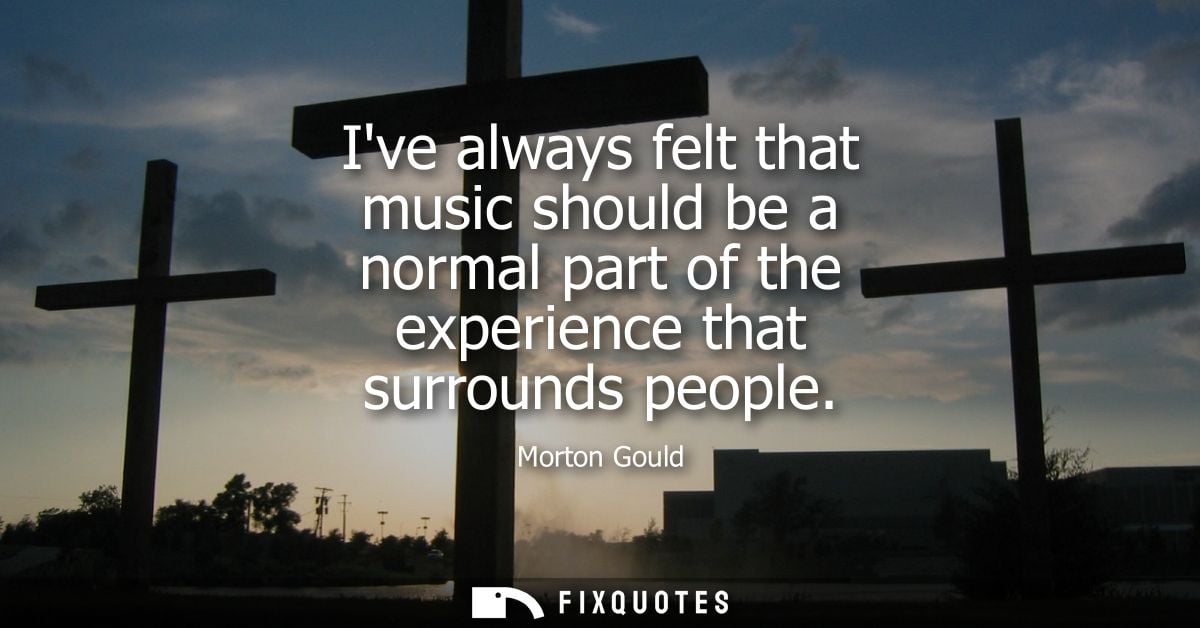 Ive always felt that music should be a normal part of the experience that surrounds people