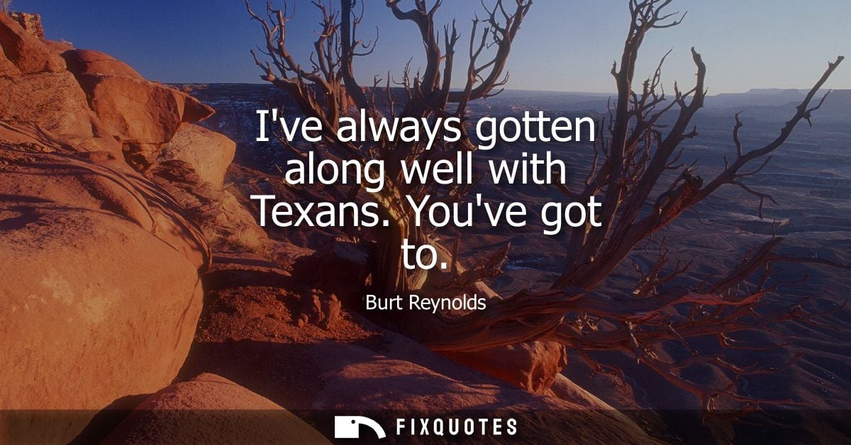 Ive always gotten along well with Texans. Youve got to