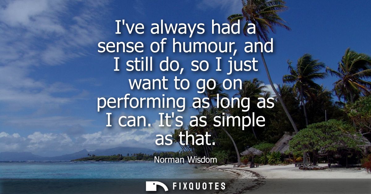 Ive always had a sense of humour, and I still do, so I just want to go on performing as long as I can. Its as simple as 
