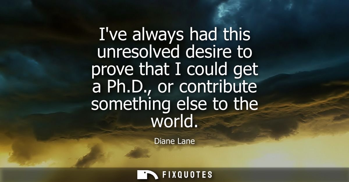 Ive always had this unresolved desire to prove that I could get a Ph.D., or contribute something else to the world
