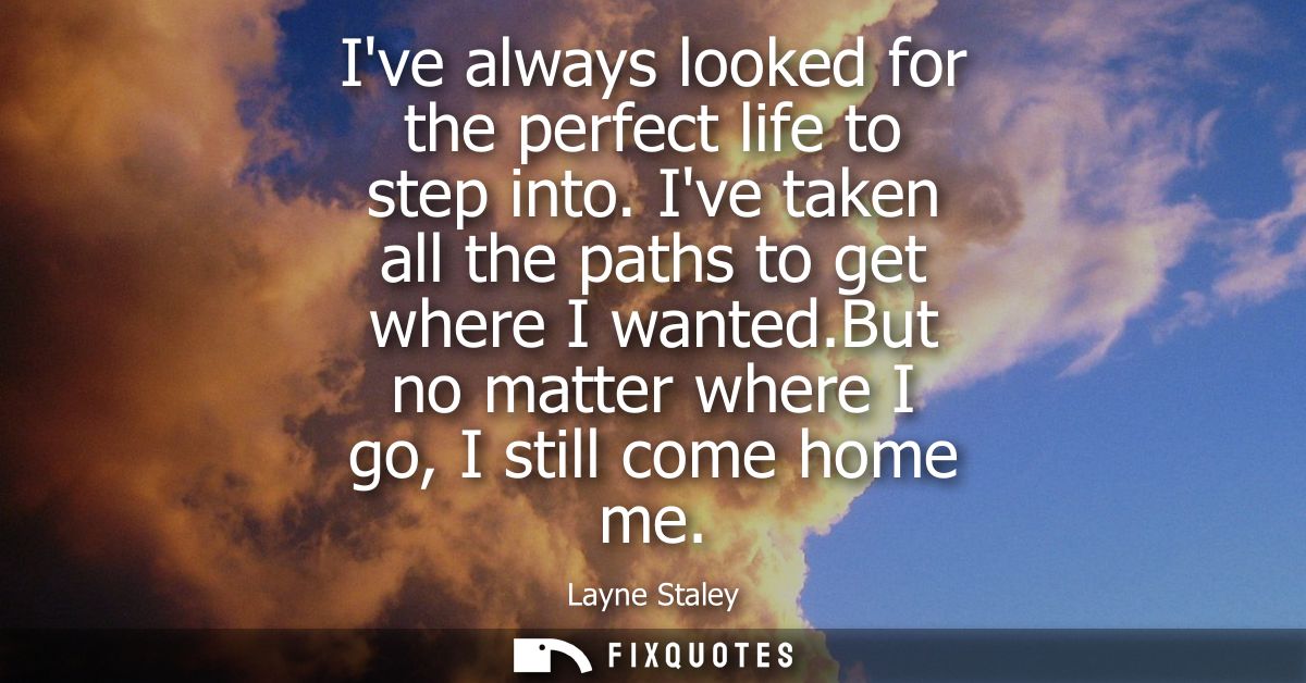 Ive always looked for the perfect life to step into. Ive taken all the paths to get where I wanted.But no matter where I