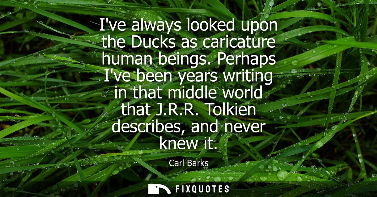 Ive always looked upon the Ducks as caricature human beings. Perhaps Ive been years writing in that middle world that J.