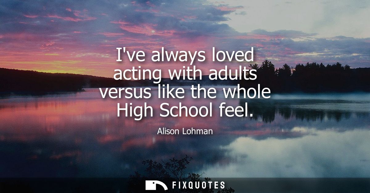 Ive always loved acting with adults versus like the whole High School feel