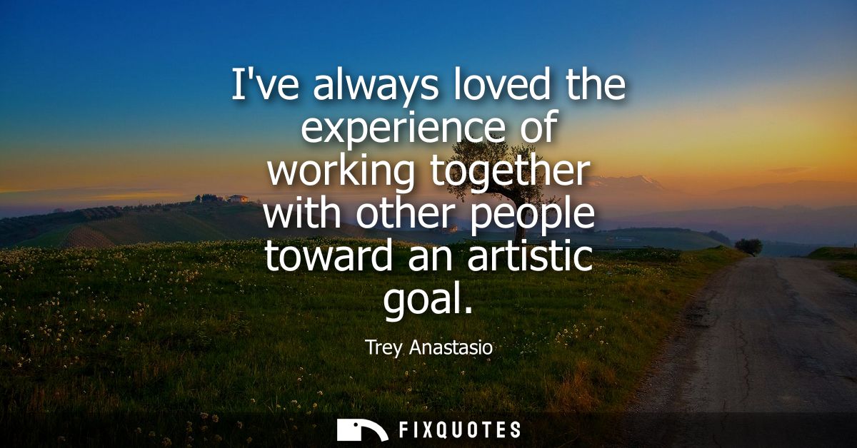Ive always loved the experience of working together with other people toward an artistic goal