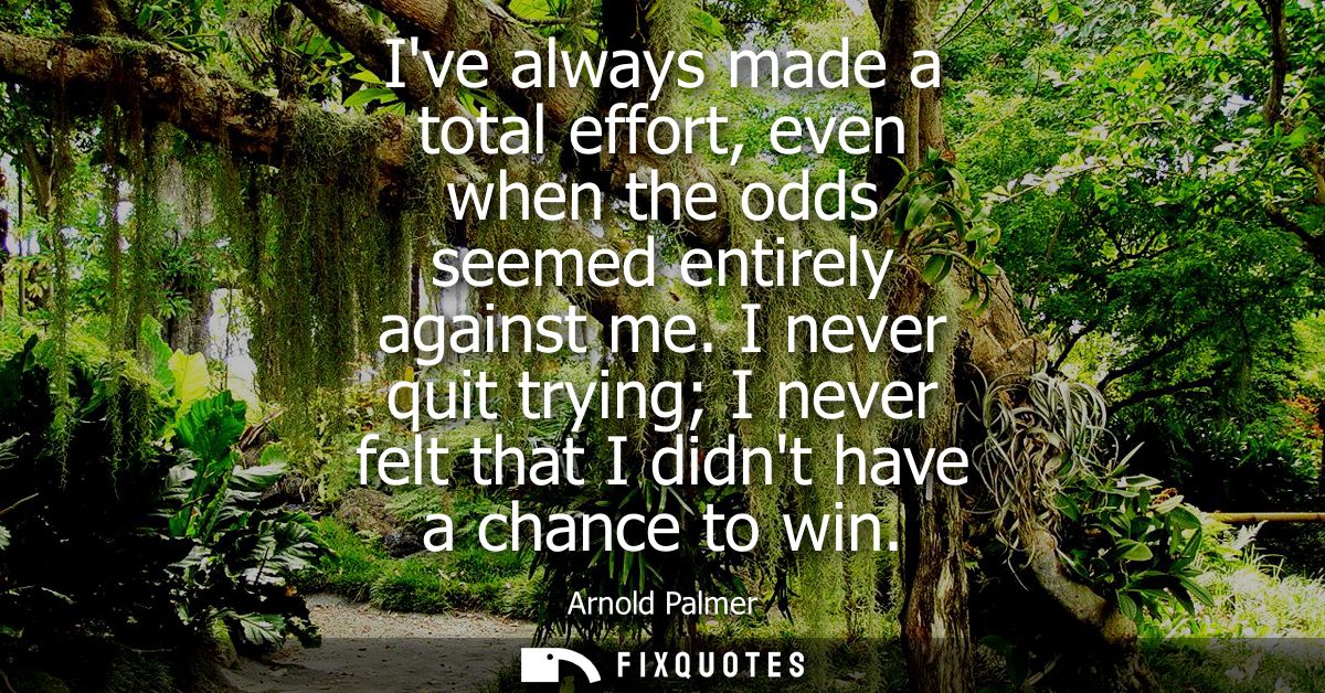 Ive always made a total effort, even when the odds seemed entirely against me. I never quit trying I never felt that I d