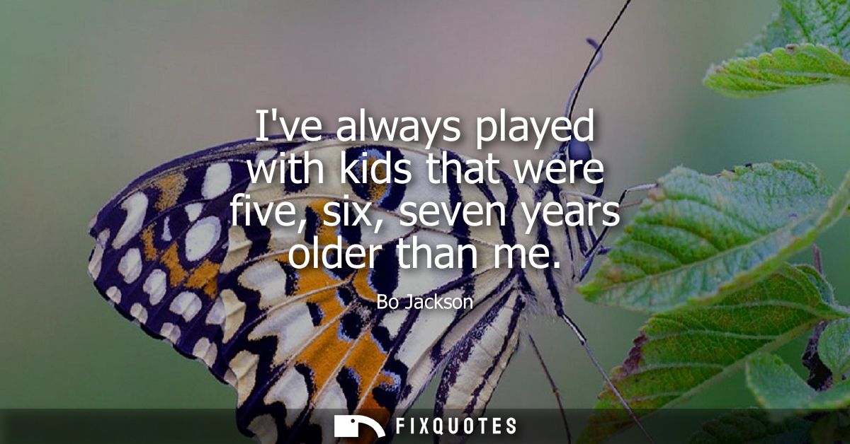 Ive always played with kids that were five, six, seven years older than me