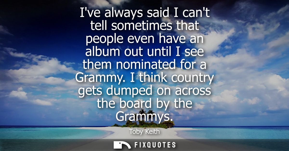 Ive always said I cant tell sometimes that people even have an album out until I see them nominated for a Grammy.