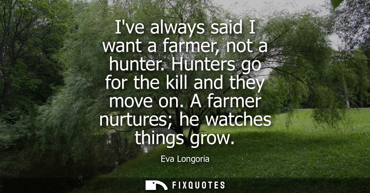 Ive always said I want a farmer, not a hunter. Hunters go for the kill and they move on. A farmer nurtures he watches th