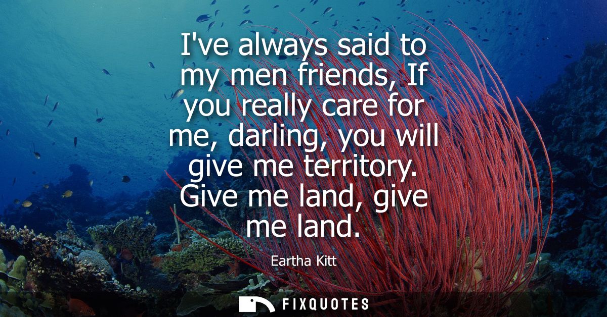 Ive always said to my men friends, If you really care for me, darling, you will give me territory. Give me land, give me