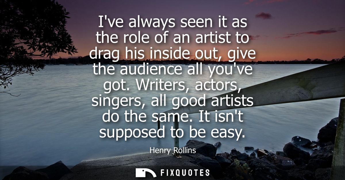 Ive always seen it as the role of an artist to drag his inside out, give the audience all youve got. Writers, actors, si