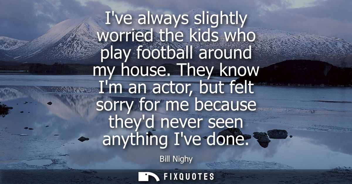 Ive always slightly worried the kids who play football around my house. They know Im an actor, but felt sorry for me bec