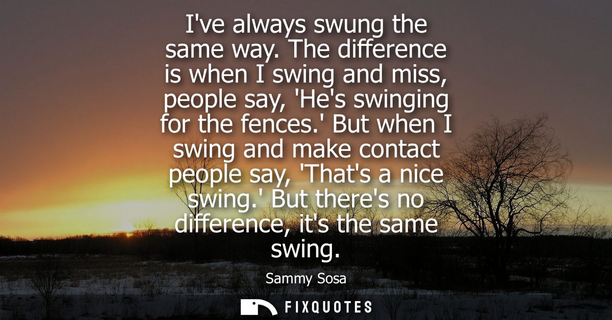 Ive always swung the same way. The difference is when I swing and miss, people say, Hes swinging for the fences.