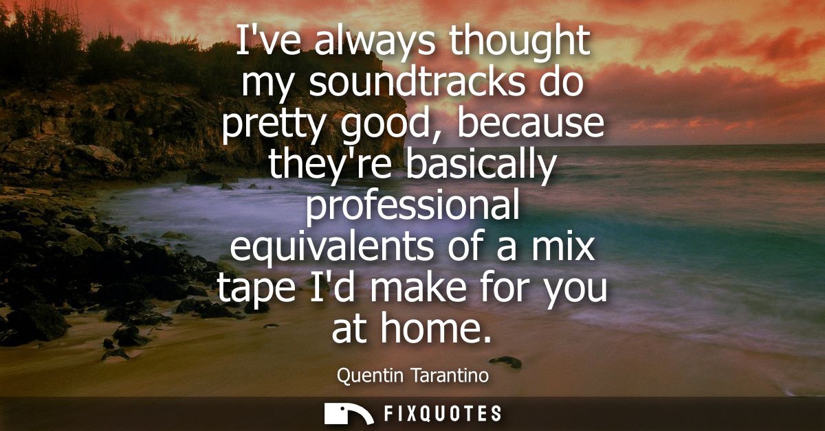 Ive always thought my soundtracks do pretty good, because theyre basically professional equivalents of a mix tape Id mak