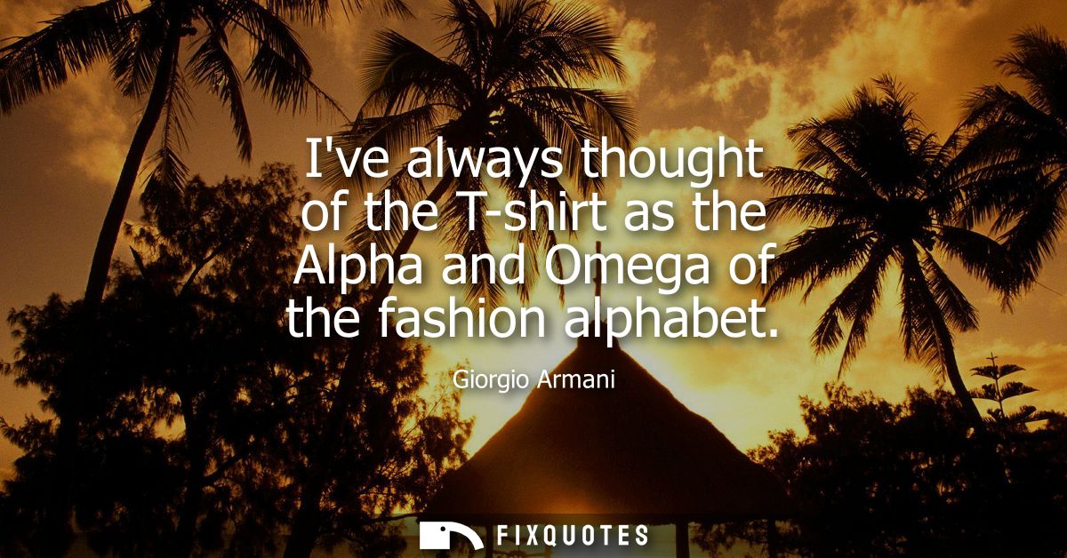 Ive always thought of the T-shirt as the Alpha and Omega of the fashion alphabet