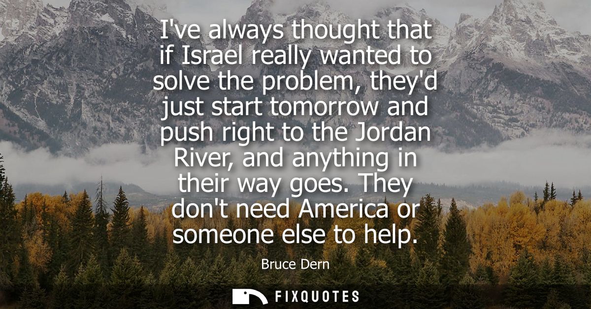 Ive always thought that if Israel really wanted to solve the problem, theyd just start tomorrow and push right to the Jo