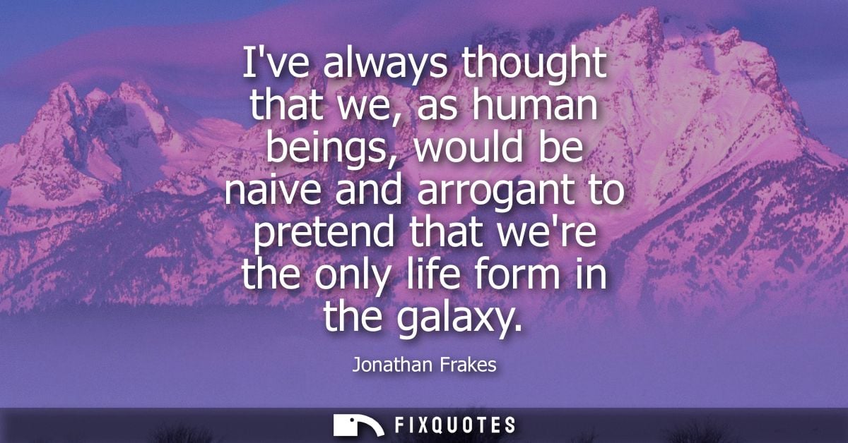 Ive always thought that we, as human beings, would be naive and arrogant to pretend that were the only life form in the 