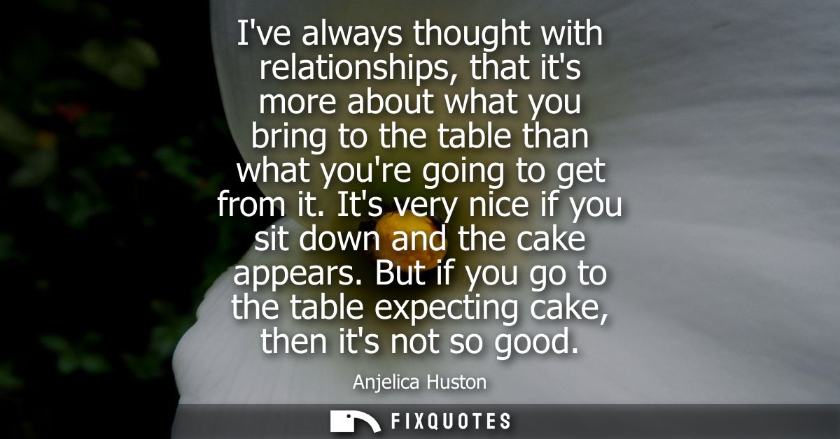 Ive always thought with relationships, that its more about what you bring to the table than what youre going to get from