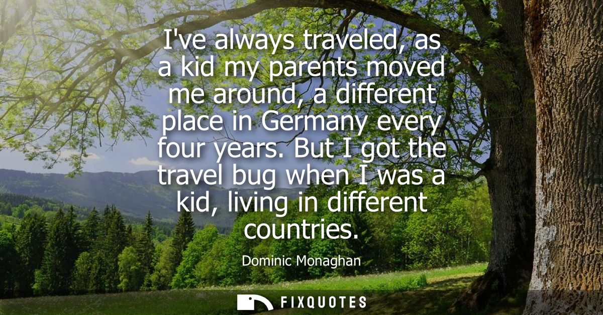 Ive always traveled, as a kid my parents moved me around, a different place in Germany every four years.