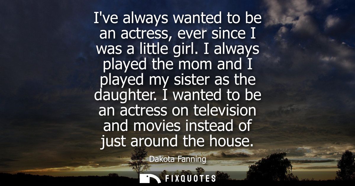 Ive always wanted to be an actress, ever since I was a little girl. I always played the mom and I played my sister as th