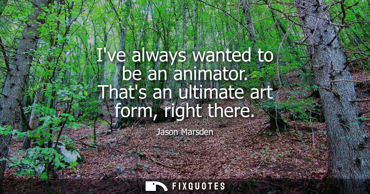 Ive always wanted to be an animator. Thats an ultimate art form, right there