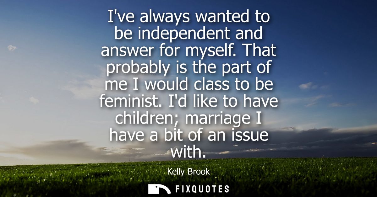 Ive always wanted to be independent and answer for myself. That probably is the part of me I would class to be feminist.