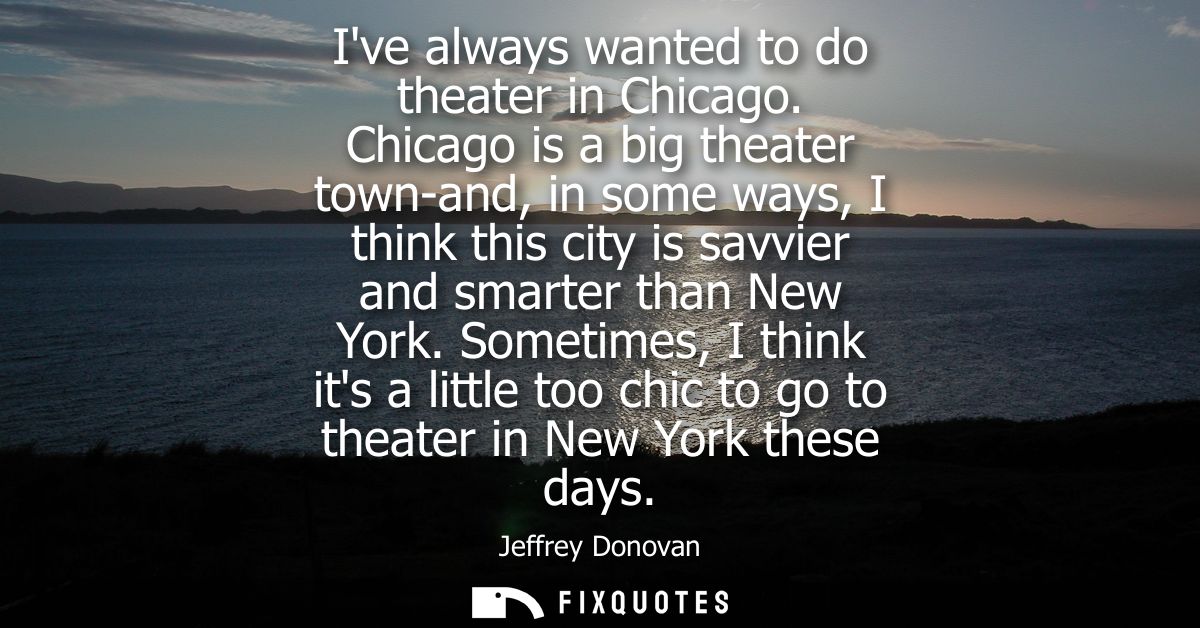 Ive always wanted to do theater in Chicago. Chicago is a big theater town-and, in some ways, I think this city is savvie