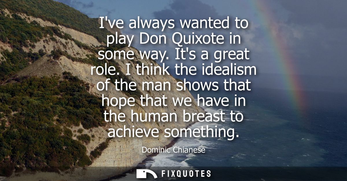 Ive always wanted to play Don Quixote in some way. Its a great role. I think the idealism of the man shows that hope tha