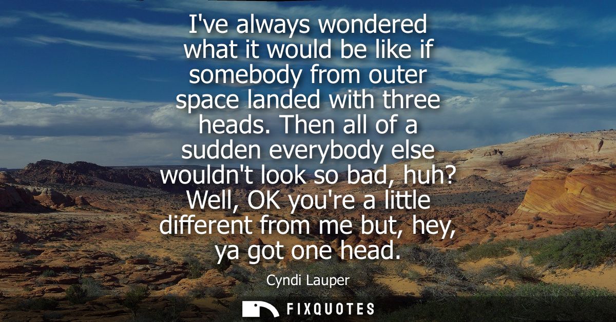 Ive always wondered what it would be like if somebody from outer space landed with three heads. Then all of a sudden eve