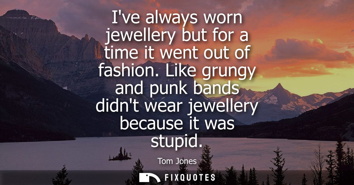 Ive always worn jewellery but for a time it went out of fashion. Like grungy and punk bands didnt wear jewellery because