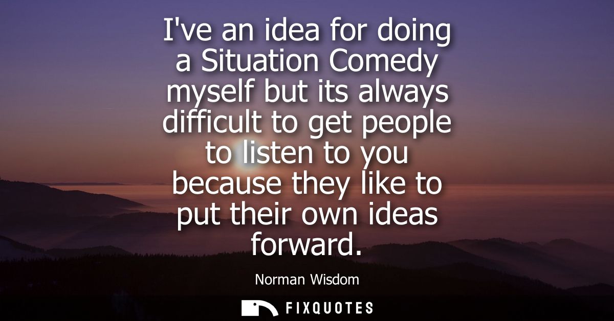 Ive an idea for doing a Situation Comedy myself but its always difficult to get people to listen to you because they lik