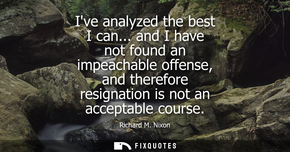 Ive analyzed the best I can... and I have not found an impeachable offense, and therefore resignation is not an acceptab