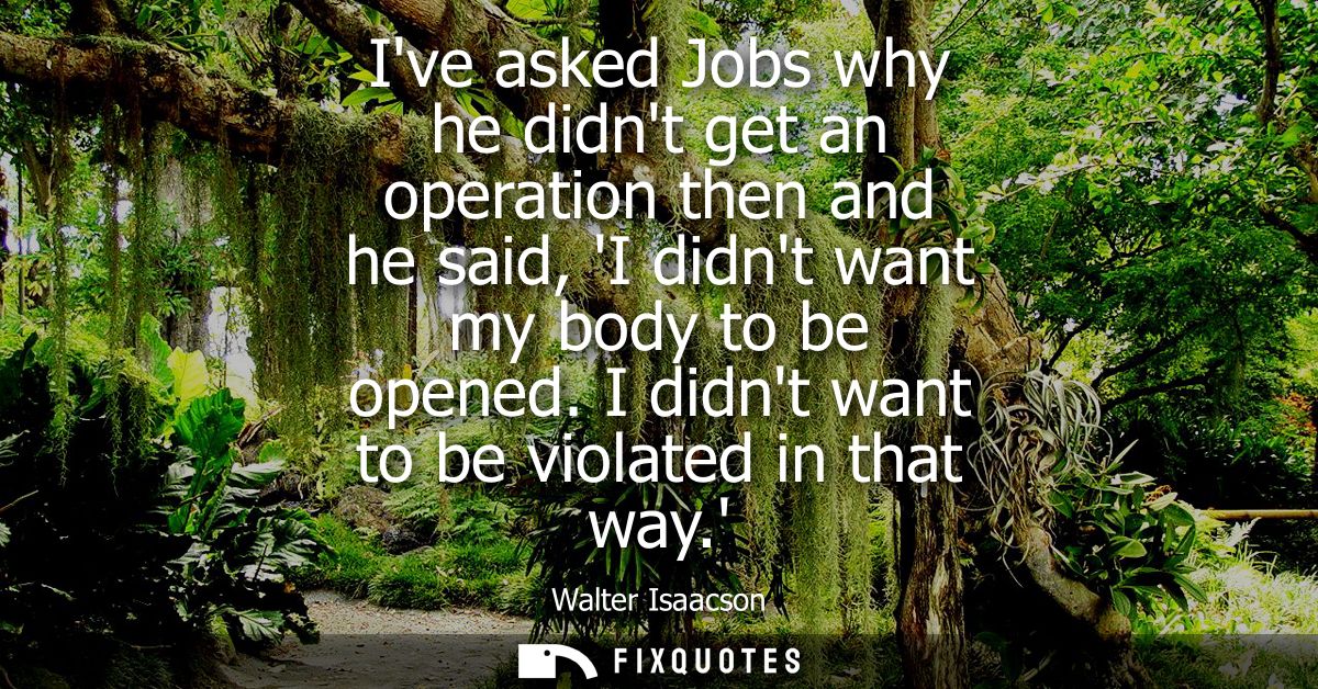 Ive asked Jobs why he didnt get an operation then and he said, I didnt want my body to be opened. I didnt want to be vio