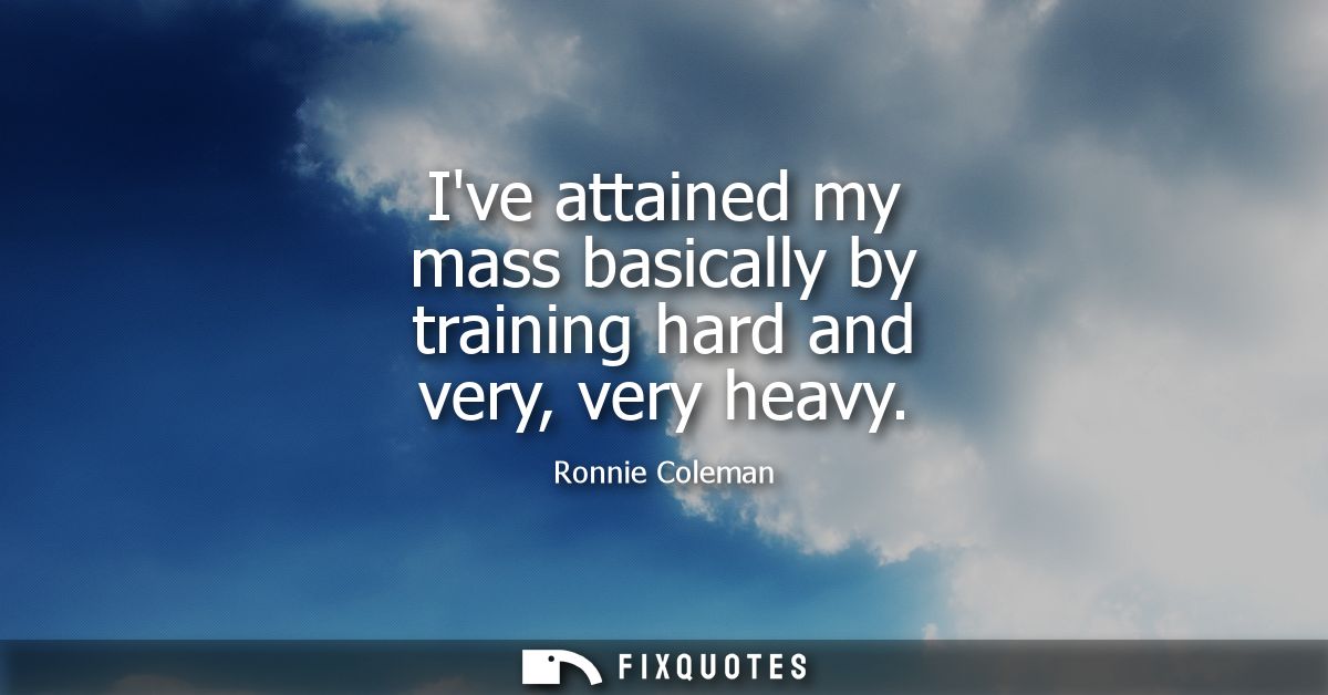Ive attained my mass basically by training hard and very, very heavy