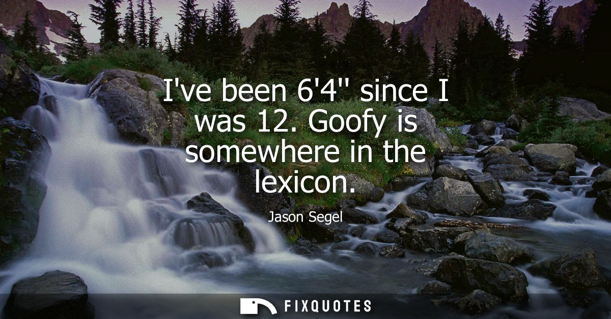 Ive been 64 since I was 12. Goofy is somewhere in the lexicon