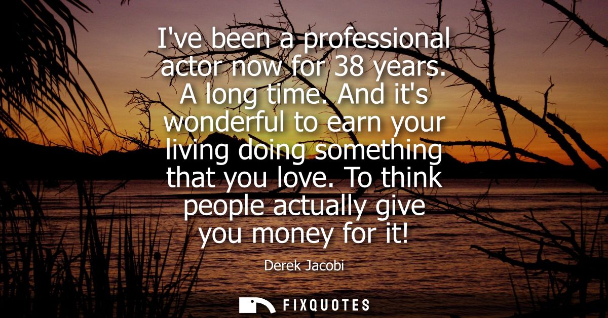 Ive been a professional actor now for 38 years. A long time. And its wonderful to earn your living doing something that 