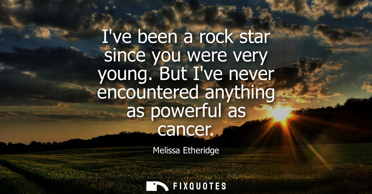 Ive been a rock star since you were very young. But Ive never encountered anything as powerful as cancer