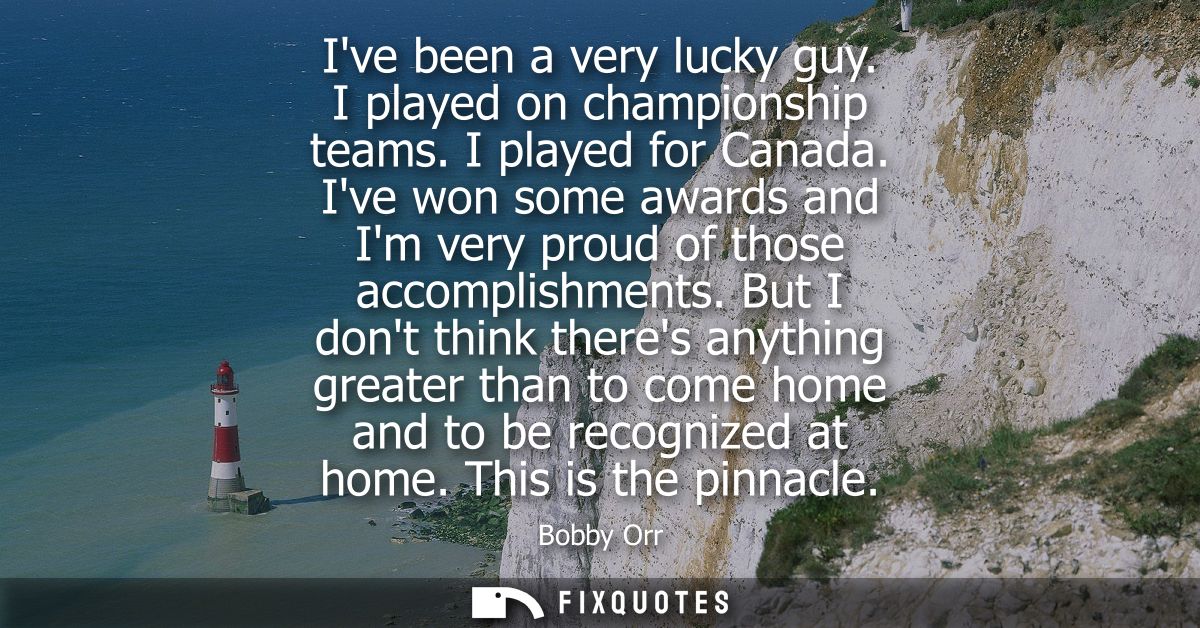 Ive been a very lucky guy. I played on championship teams. I played for Canada. Ive won some awards and Im very proud of
